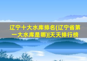 辽宁十大水库排名(辽宁省第一大水库是哪)|天天排行榜